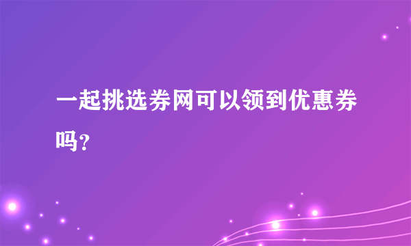 一起挑选券网可以领到优惠券吗？