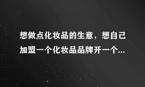 想做点化妆品的生意，想自己加盟一个化妆品品牌开一个实体店，想问问大家加盟化妆品店要多少钱？