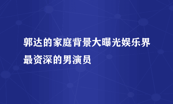 郭达的家庭背景大曝光娱乐界最资深的男演员