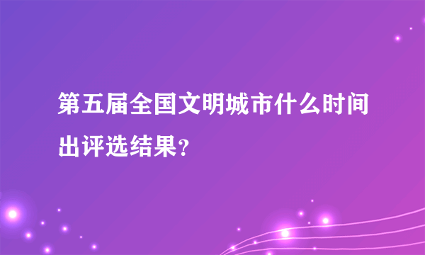 第五届全国文明城市什么时间出评选结果？