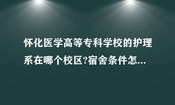 怀化医学高等专科学校的护理系在哪个校区?宿舍条件怎么样?食堂饭菜怎么样?