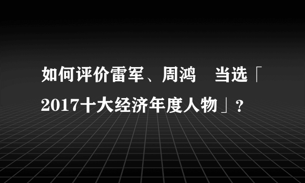 如何评价雷军、周鸿祎当选「2017十大经济年度人物」？