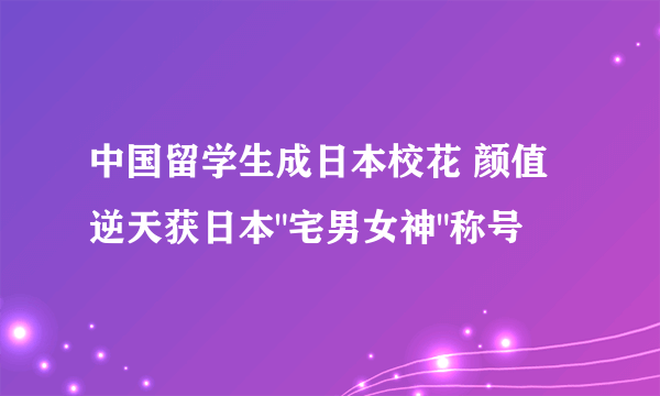 中国留学生成日本校花 颜值逆天获日本