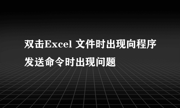 双击Excel 文件时出现向程序发送命令时出现问题