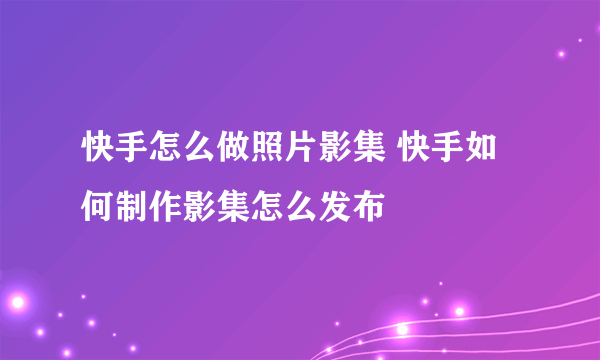 快手怎么做照片影集 快手如何制作影集怎么发布