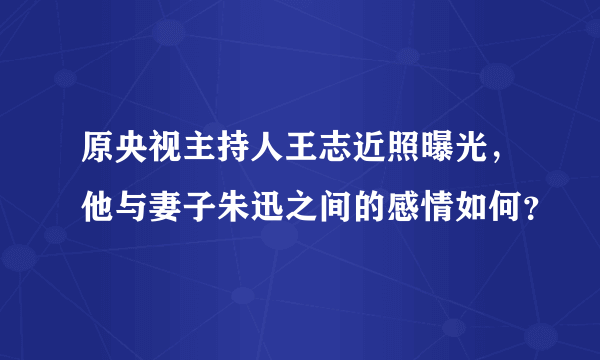 原央视主持人王志近照曝光，他与妻子朱迅之间的感情如何？