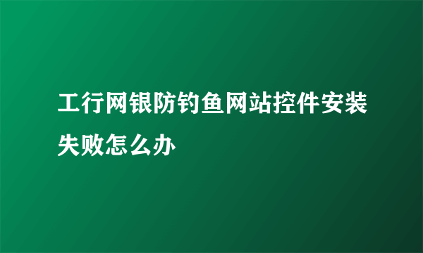 工行网银防钓鱼网站控件安装失败怎么办