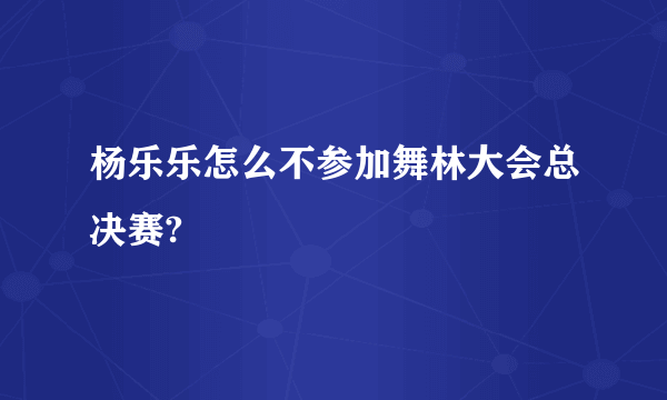 杨乐乐怎么不参加舞林大会总决赛?