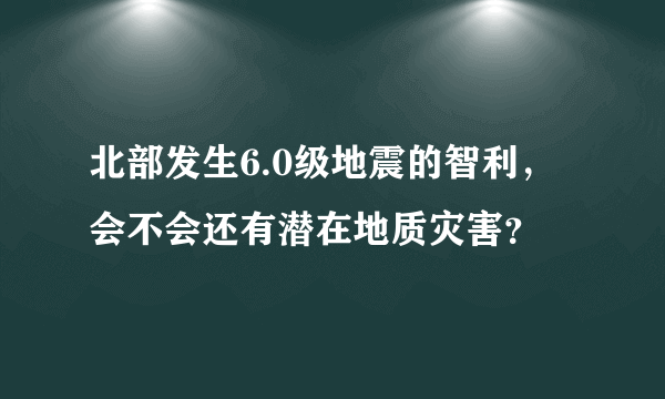北部发生6.0级地震的智利，会不会还有潜在地质灾害？