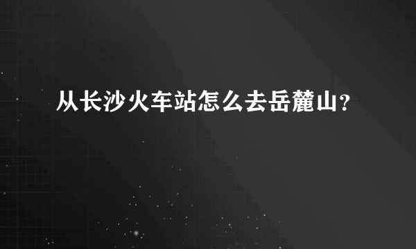 从长沙火车站怎么去岳麓山？