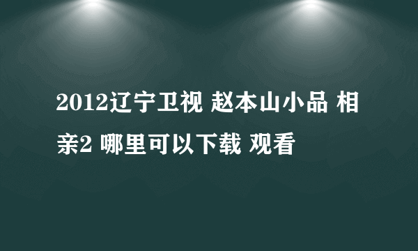 2012辽宁卫视 赵本山小品 相亲2 哪里可以下载 观看