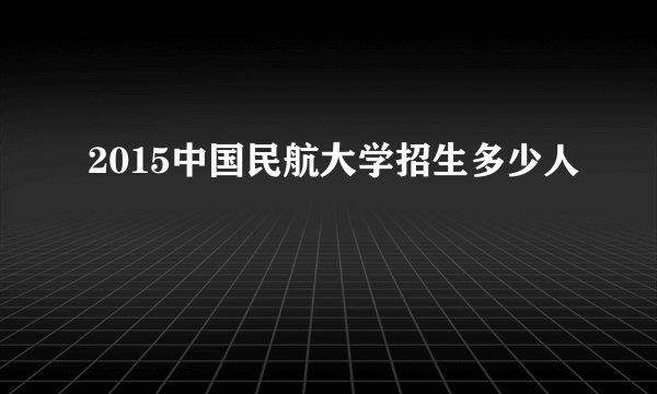 2015中国民航大学招生多少人
