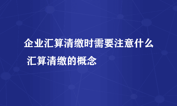 企业汇算清缴时需要注意什么 汇算清缴的概念