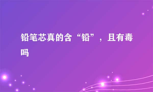 铅笔芯真的含“铅”，且有毒吗