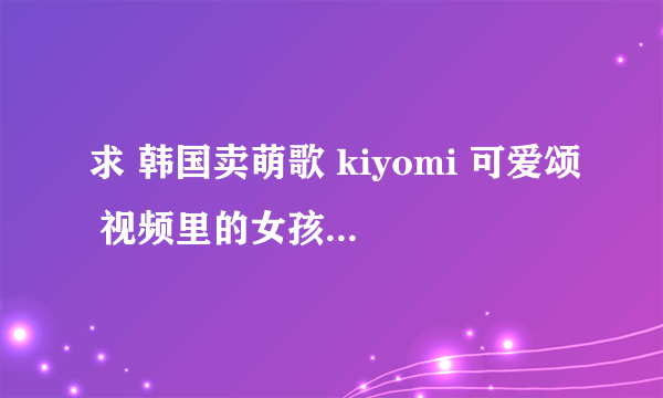 求 韩国卖萌歌 kiyomi 可爱颂 视频里的女孩纸 的简介
