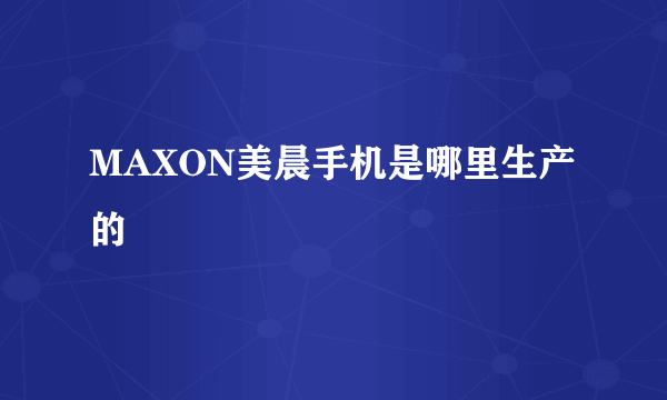 MAXON美晨手机是哪里生产的
