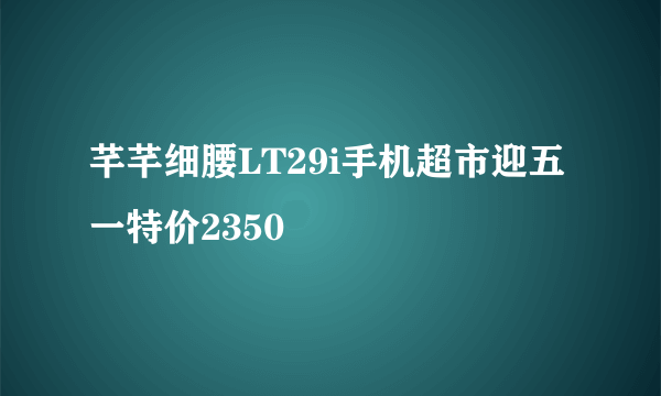 芊芊细腰LT29i手机超市迎五一特价2350