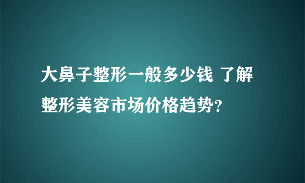 大鼻子整形一般多少钱 了解整形美容市场价格趋势？