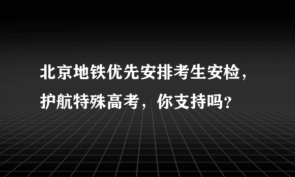 北京地铁优先安排考生安检，护航特殊高考，你支持吗？