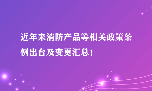 近年来消防产品等相关政策条例出台及变更汇总！