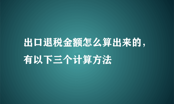 出口退税金额怎么算出来的，有以下三个计算方法