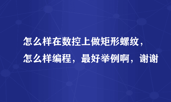怎么样在数控上做矩形螺纹，怎么样编程，最好举例啊，谢谢