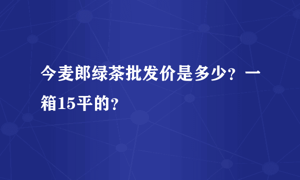 今麦郎绿茶批发价是多少？一箱15平的？