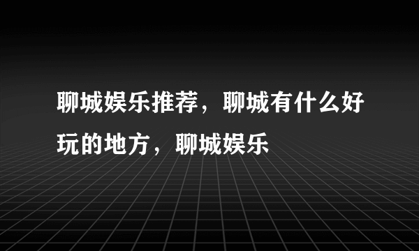 聊城娱乐推荐，聊城有什么好玩的地方，聊城娱乐