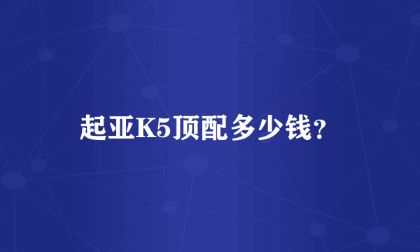 起亚K5顶配多少钱？