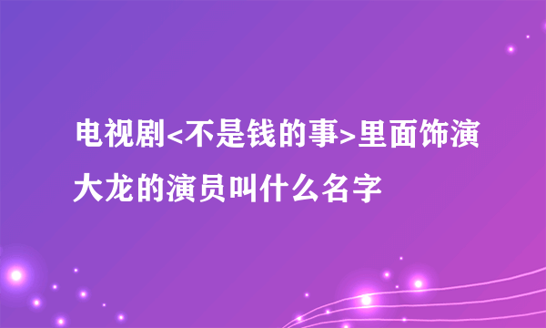 电视剧<不是钱的事>里面饰演大龙的演员叫什么名字