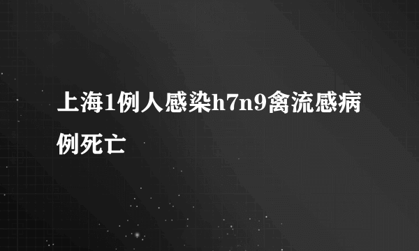 上海1例人感染h7n9禽流感病例死亡