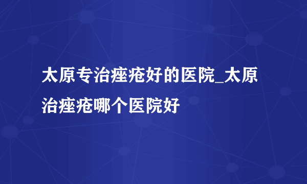 太原专治痤疮好的医院_太原治痤疮哪个医院好