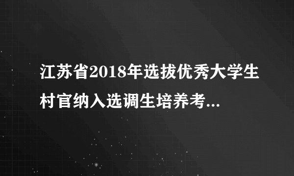 江苏省2018年选拔优秀大学生村官纳入选调生培养考试网上报名入口
