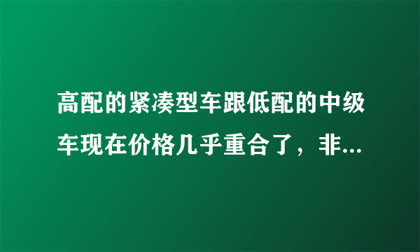 高配的紧凑型车跟低配的中级车现在价格几乎重合了，非常纠结，不知道该做出什么样的选择。