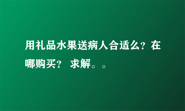 用礼品水果送病人合适么？在哪购买？ 求解。。