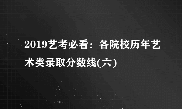 2019艺考必看：各院校历年艺术类录取分数线(六)