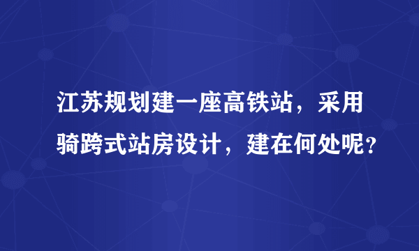 江苏规划建一座高铁站，采用骑跨式站房设计，建在何处呢？
