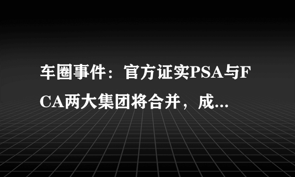 车圈事件：官方证实PSA与FCA两大集团将合并，成为世界第四大集团
