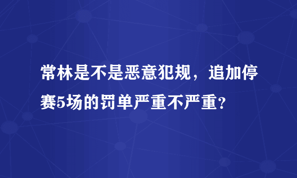 常林是不是恶意犯规，追加停赛5场的罚单严重不严重？