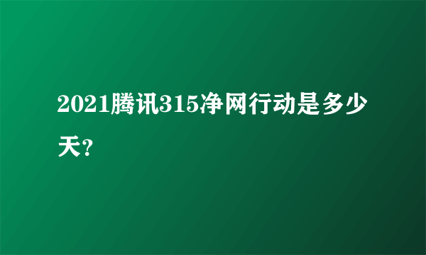2021腾讯315净网行动是多少天？