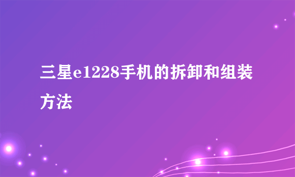 三星e1228手机的拆卸和组装方法