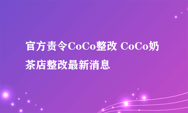 官方责令CoCo整改 CoCo奶茶店整改最新消息