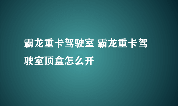 霸龙重卡驾驶室 霸龙重卡驾驶室顶盒怎么开