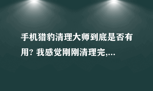 手机猎豹清理大师到底是否有用? 我感觉刚刚清理完,怎么又有那么多垃圾? 到底是真的假的?请高人指