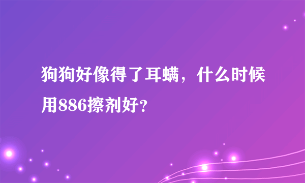狗狗好像得了耳螨，什么时候用886擦剂好？