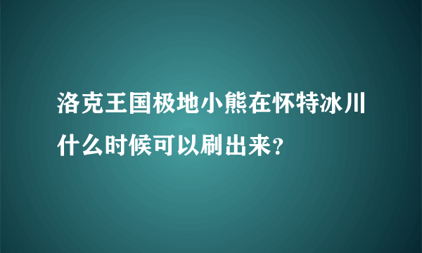 洛克王国极地小熊在怀特冰川什么时候可以刷出来？