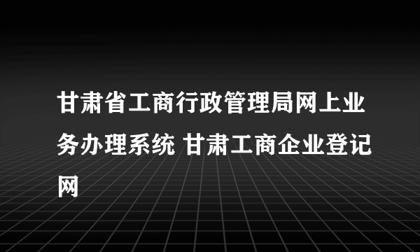 甘肃省工商行政管理局网上业务办理系统 甘肃工商企业登记网