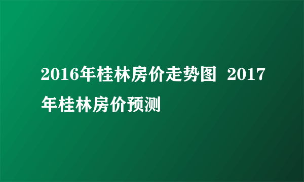 2016年桂林房价走势图  2017年桂林房价预测