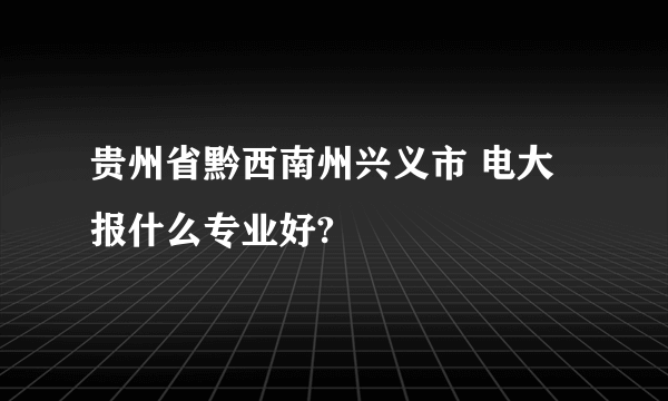 贵州省黔西南州兴义市 电大 报什么专业好?
