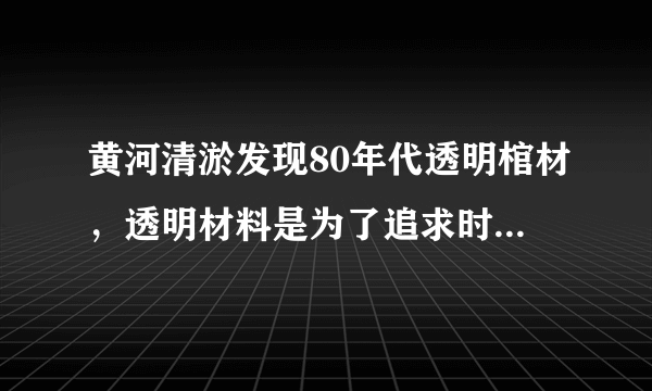 黄河清淤发现80年代透明棺材，透明材料是为了追求时尚还是其他用途？